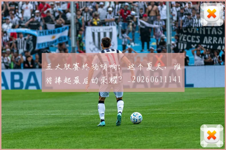 五大联赛终场哨响：这个夏天，谁将捧起最后的荣耀？_20260611141803
