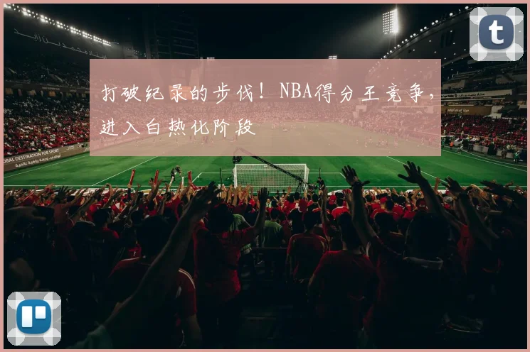 打破纪录的步伐!NBA得分王竞争,进入白热化阶段