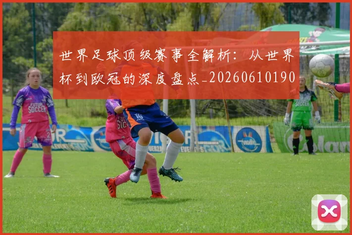 世界足球顶级赛事全解析:从世界杯到欧冠的深度盘点_20260610190244