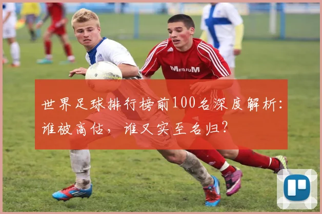 世界足球排行榜前100名深度解析:谁被高估,谁又实至名归?