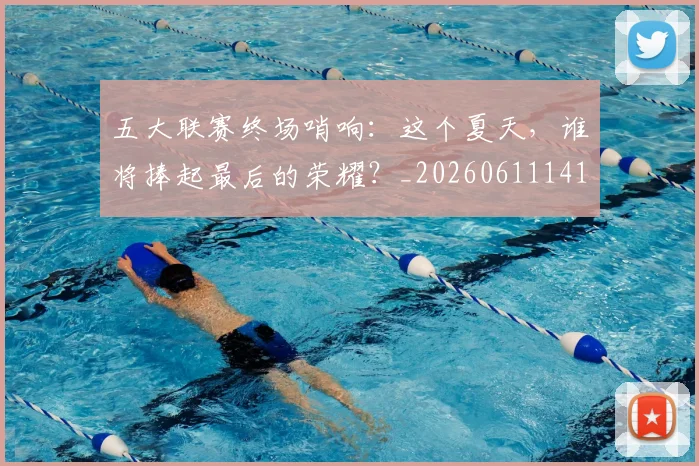 五大联赛终场哨响:这个夏天,谁将捧起最后的荣耀?_20260611141803