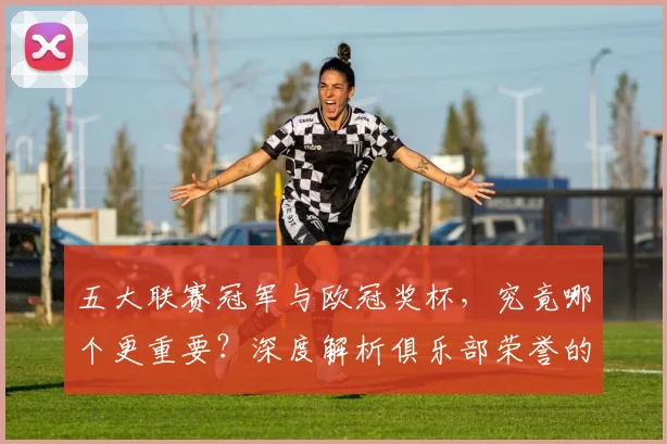 五大联赛冠军与欧冠奖杯，究竟哪个更重要？深度解析俱乐部荣誉的终极抉择
