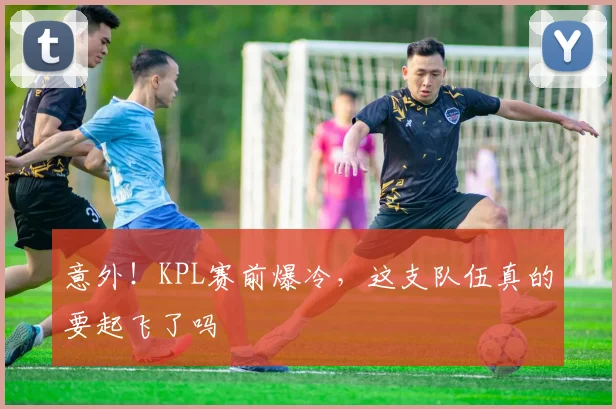 意外！KPL赛前爆冷，这支队伍真的要起飞了吗