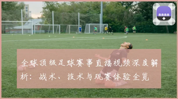 全球顶级足球赛事直播视频深度解析:战术、技术与观赛体验全览