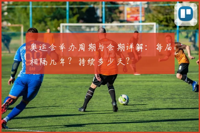 奥运会举办周期与会期详解:每届相隔几年?持续多少天?