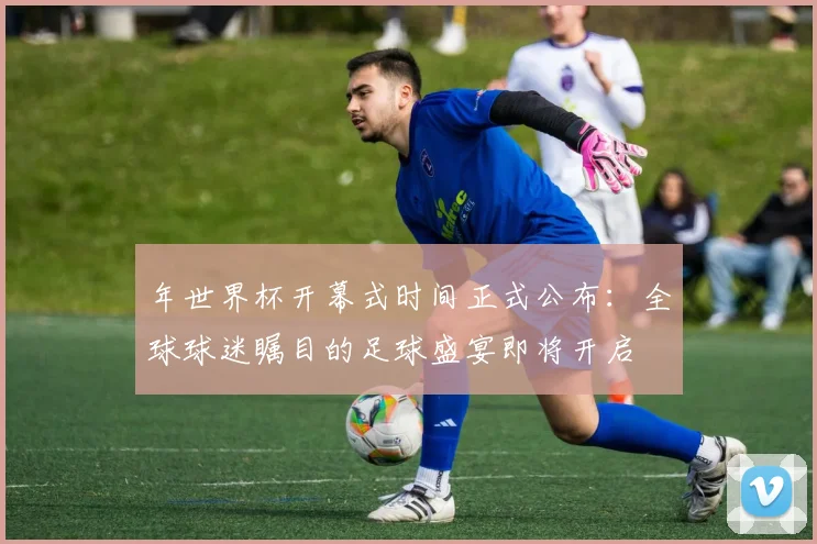 年世界杯开幕式时间正式公布:全球球迷瞩目的足球盛宴即将开启