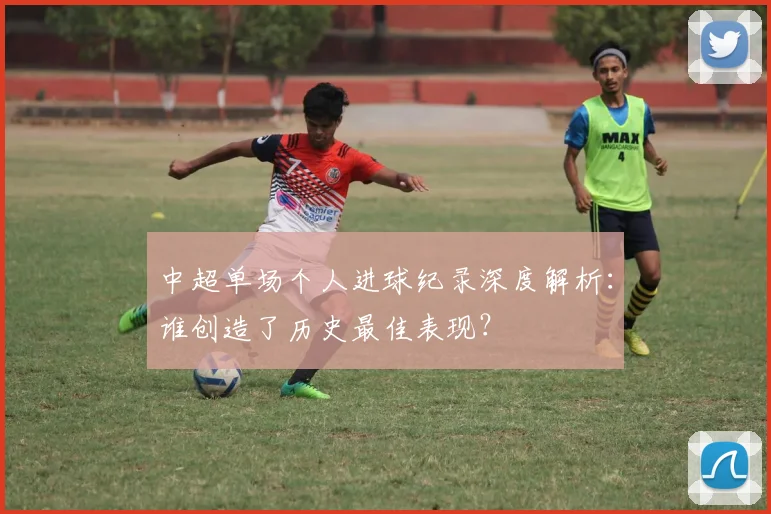 中超单场个人进球纪录深度解析：谁创造了历史最佳表现？
